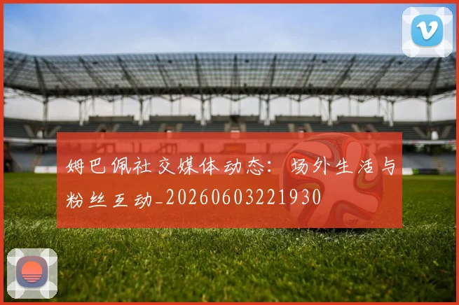 姆巴佩社交媒体动态:场外生活与粉丝互动_20260603221930